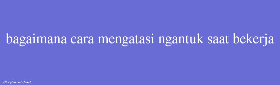 Bagaimana Cara Mengatasi Ngantuk Saat Bekerja