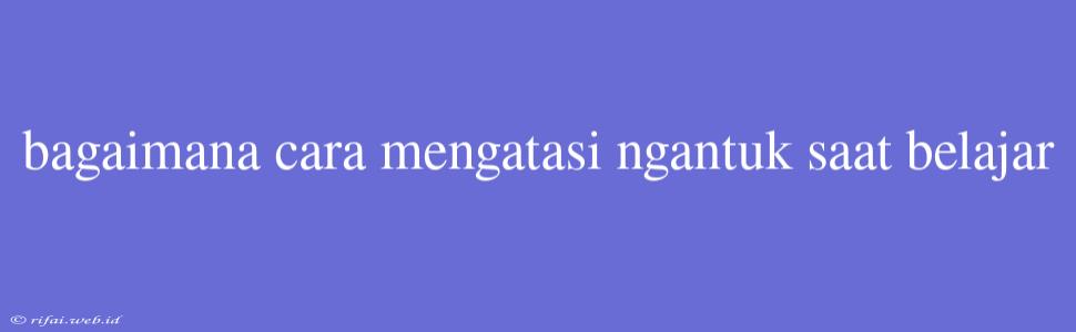 Bagaimana Cara Mengatasi Ngantuk Saat Belajar