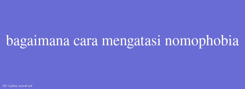 Bagaimana Cara Mengatasi Nomophobia