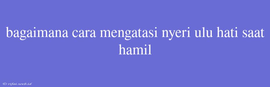 Bagaimana Cara Mengatasi Nyeri Ulu Hati Saat Hamil