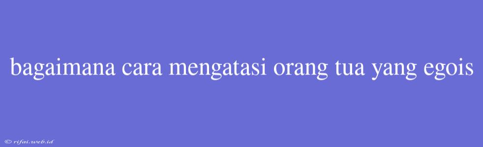 Bagaimana Cara Mengatasi Orang Tua Yang Egois