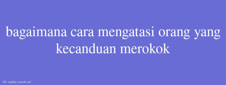 Bagaimana Cara Mengatasi Orang Yang Kecanduan Merokok