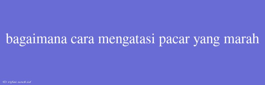 Bagaimana Cara Mengatasi Pacar Yang Marah