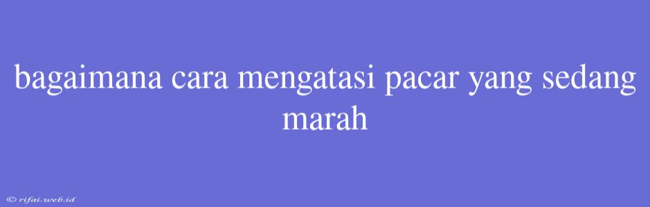 Bagaimana Cara Mengatasi Pacar Yang Sedang Marah