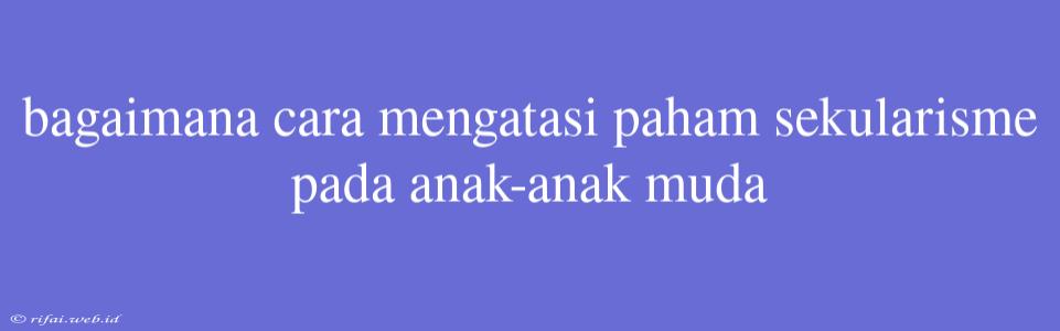 Bagaimana Cara Mengatasi Paham Sekularisme Pada Anak-anak Muda