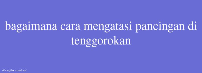 Bagaimana Cara Mengatasi Pancingan Di Tenggorokan