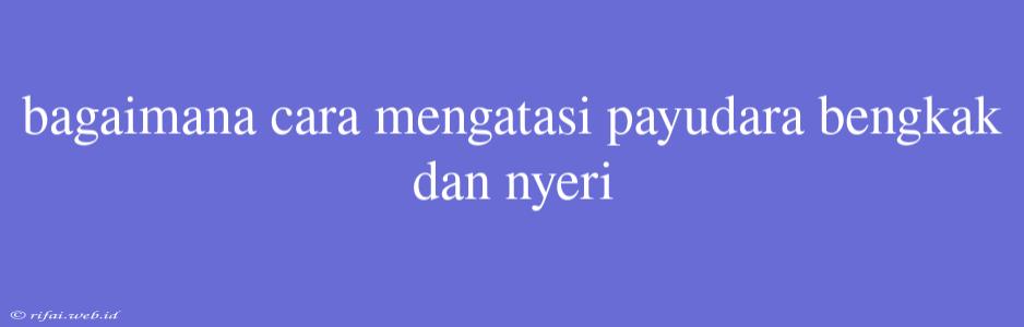 Bagaimana Cara Mengatasi Payudara Bengkak Dan Nyeri