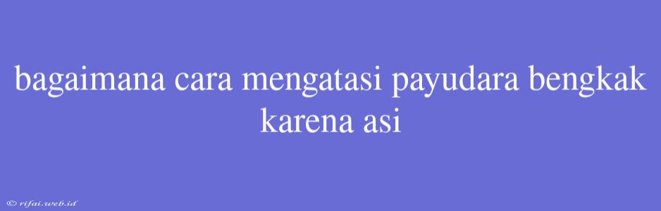 Bagaimana Cara Mengatasi Payudara Bengkak Karena Asi