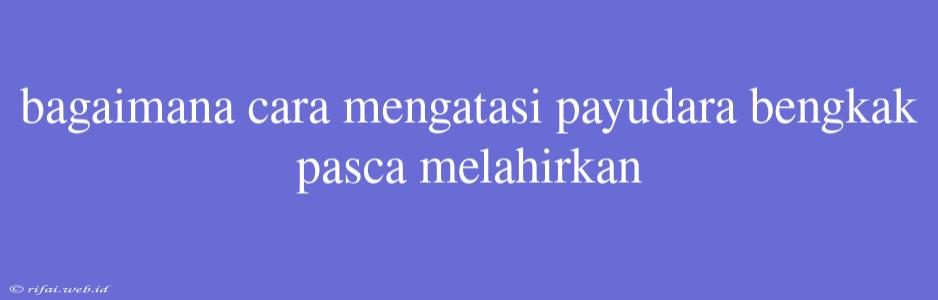 Bagaimana Cara Mengatasi Payudara Bengkak Pasca Melahirkan