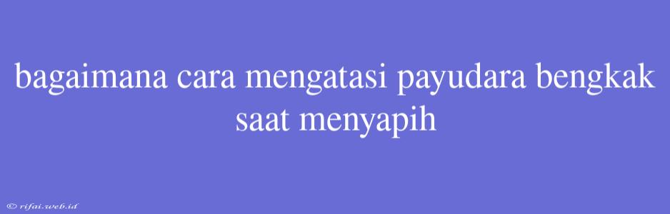 Bagaimana Cara Mengatasi Payudara Bengkak Saat Menyapih