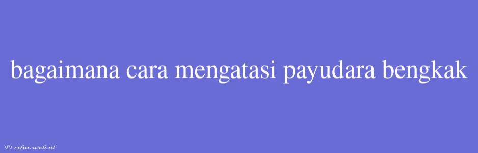 Bagaimana Cara Mengatasi Payudara Bengkak