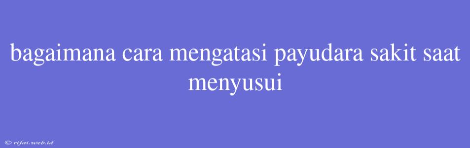 Bagaimana Cara Mengatasi Payudara Sakit Saat Menyusui