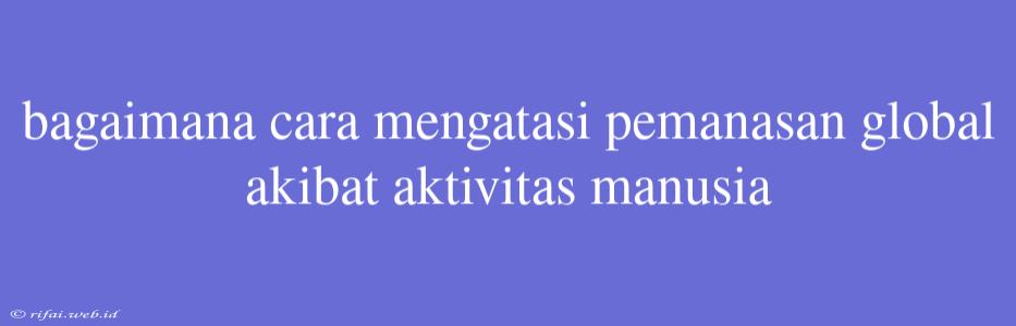 Bagaimana Cara Mengatasi Pemanasan Global Akibat Aktivitas Manusia