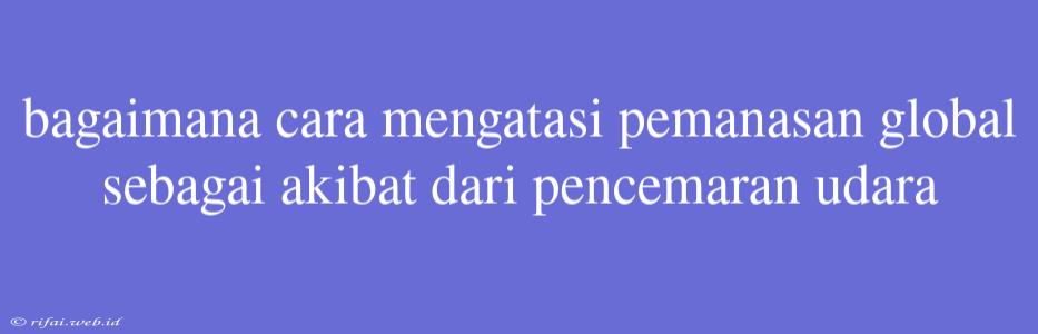 Bagaimana Cara Mengatasi Pemanasan Global Sebagai Akibat Dari Pencemaran Udara