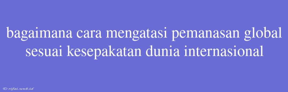 Bagaimana Cara Mengatasi Pemanasan Global Sesuai Kesepakatan Dunia Internasional