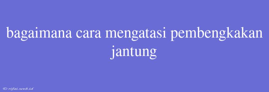 Bagaimana Cara Mengatasi Pembengkakan Jantung