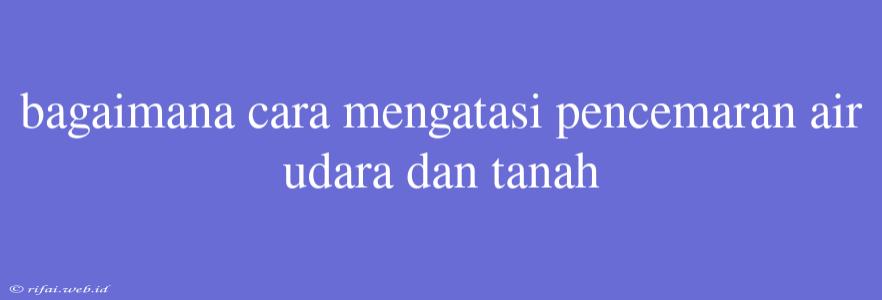 Bagaimana Cara Mengatasi Pencemaran Air Udara Dan Tanah