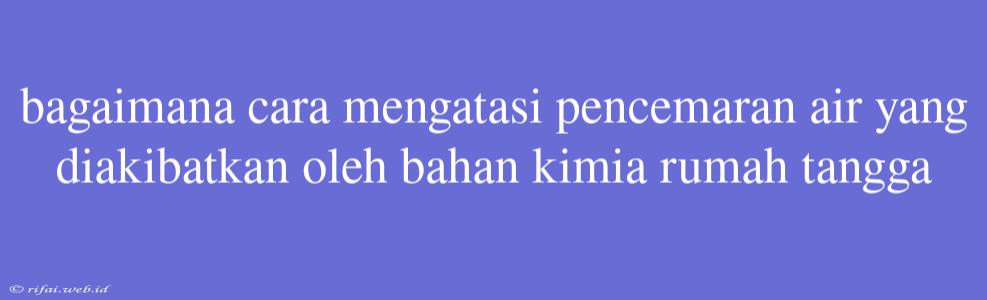 Bagaimana Cara Mengatasi Pencemaran Air Yang Diakibatkan Oleh Bahan Kimia Rumah Tangga