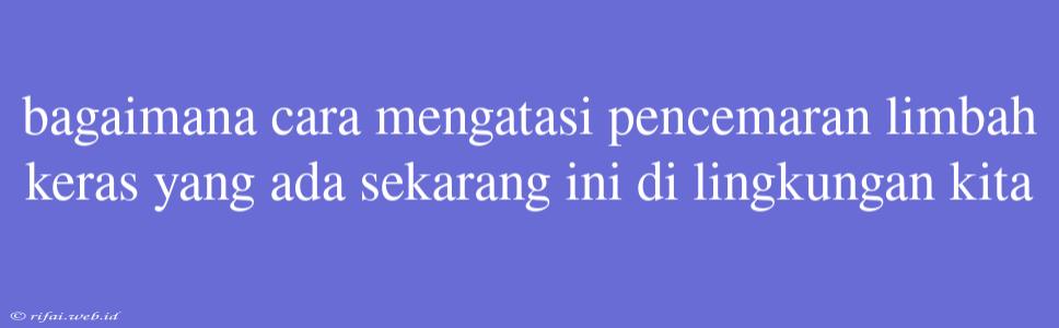 Bagaimana Cara Mengatasi Pencemaran Limbah Keras Yang Ada Sekarang Ini Di Lingkungan Kita