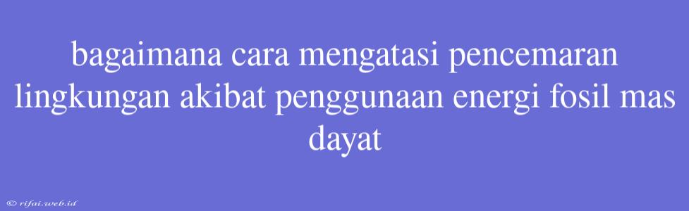 Bagaimana Cara Mengatasi Pencemaran Lingkungan Akibat Penggunaan Energi Fosil Mas Dayat