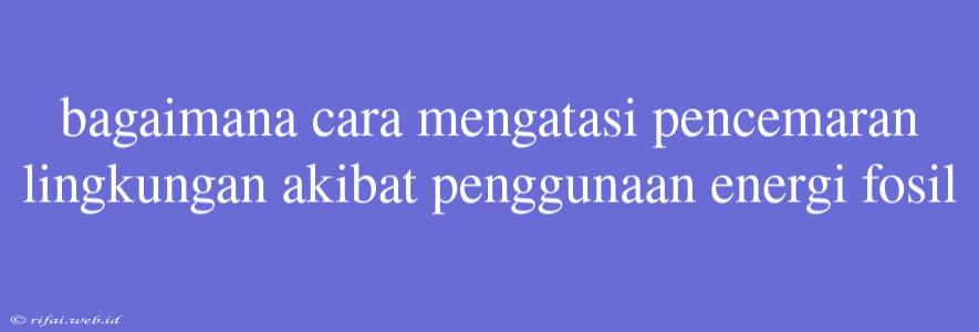 Bagaimana Cara Mengatasi Pencemaran Lingkungan Akibat Penggunaan Energi Fosil