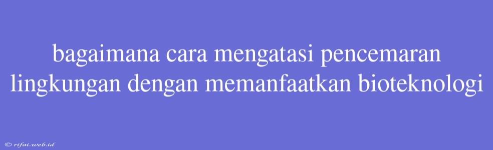 Bagaimana Cara Mengatasi Pencemaran Lingkungan Dengan Memanfaatkan Bioteknologi