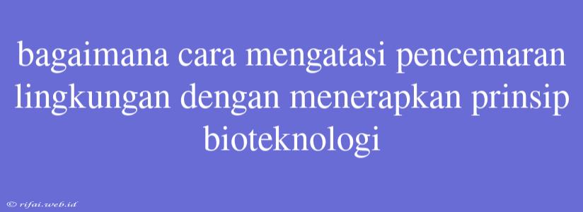 Bagaimana Cara Mengatasi Pencemaran Lingkungan Dengan Menerapkan Prinsip Bioteknologi