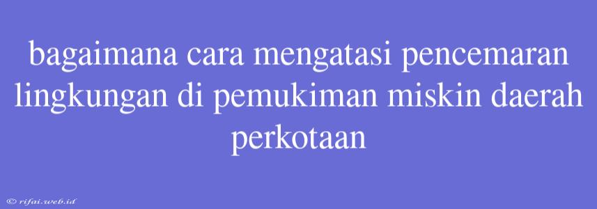 Bagaimana Cara Mengatasi Pencemaran Lingkungan Di Pemukiman Miskin Daerah Perkotaan