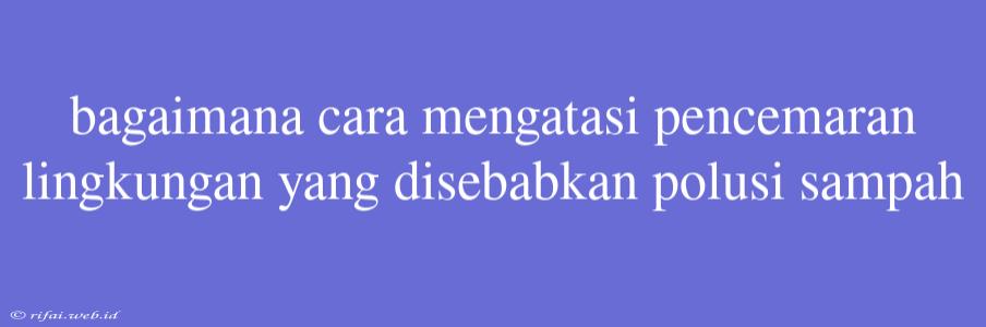 Bagaimana Cara Mengatasi Pencemaran Lingkungan Yang Disebabkan Polusi Sampah