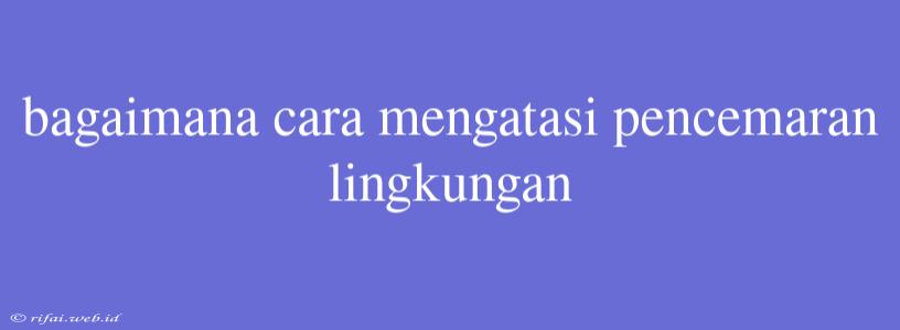 Bagaimana Cara Mengatasi Pencemaran Lingkungan