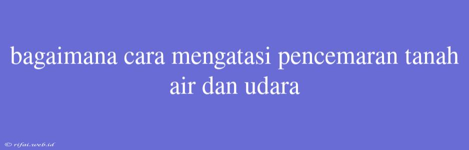 Bagaimana Cara Mengatasi Pencemaran Tanah Air Dan Udara