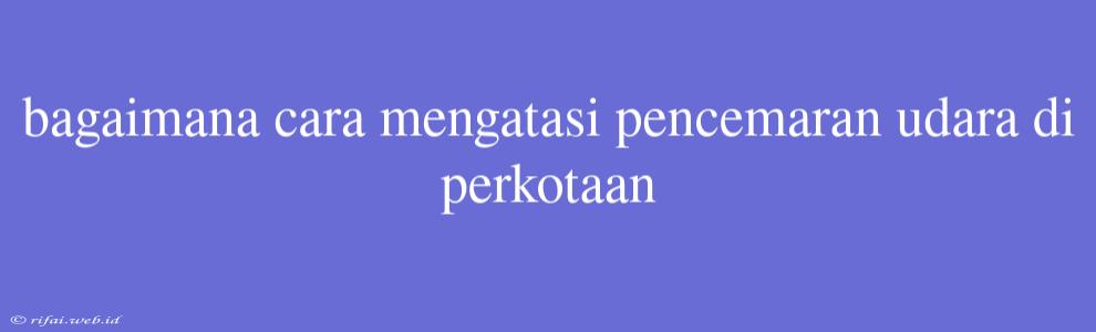 Bagaimana Cara Mengatasi Pencemaran Udara Di Perkotaan