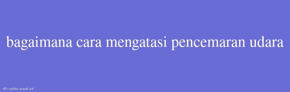 Bagaimana Cara Mengatasi Pencemaran Udara