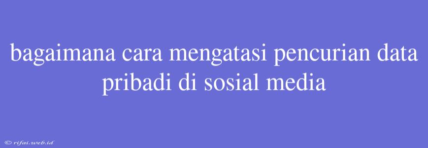 Bagaimana Cara Mengatasi Pencurian Data Pribadi Di Sosial Media