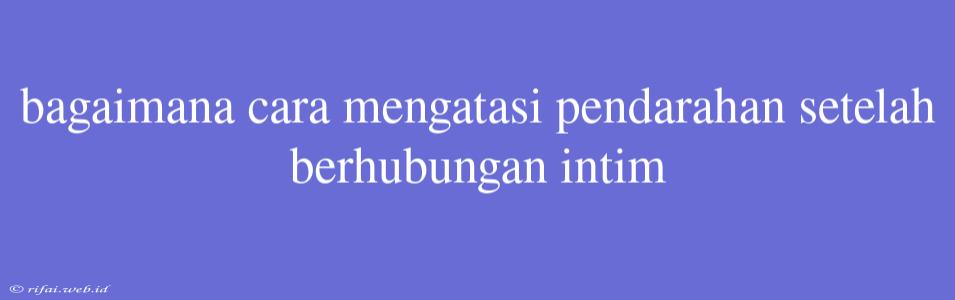 Bagaimana Cara Mengatasi Pendarahan Setelah Berhubungan Intim