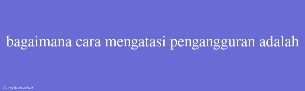 Bagaimana Cara Mengatasi Pengangguran Adalah