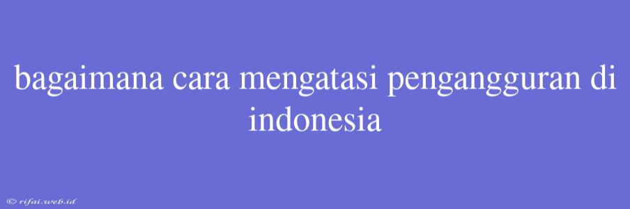 Bagaimana Cara Mengatasi Pengangguran Di Indonesia