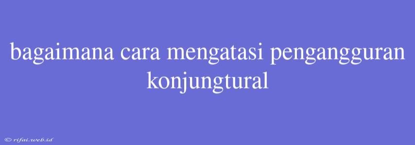 Bagaimana Cara Mengatasi Pengangguran Konjungtural