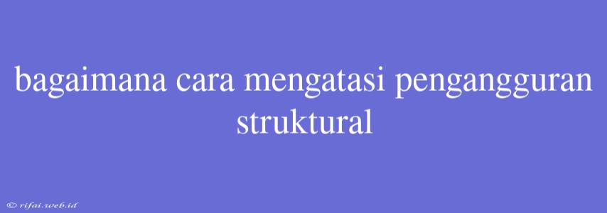 Bagaimana Cara Mengatasi Pengangguran Struktural