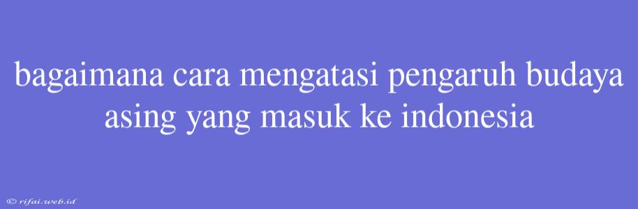 Bagaimana Cara Mengatasi Pengaruh Budaya Asing Yang Masuk Ke Indonesia