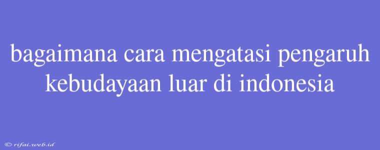 Bagaimana Cara Mengatasi Pengaruh Kebudayaan Luar Di Indonesia