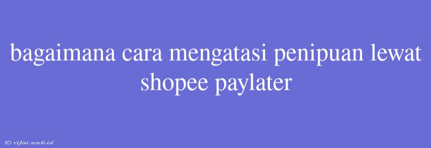 Bagaimana Cara Mengatasi Penipuan Lewat Shopee Paylater