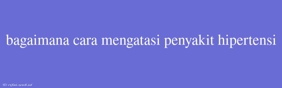 Bagaimana Cara Mengatasi Penyakit Hipertensi