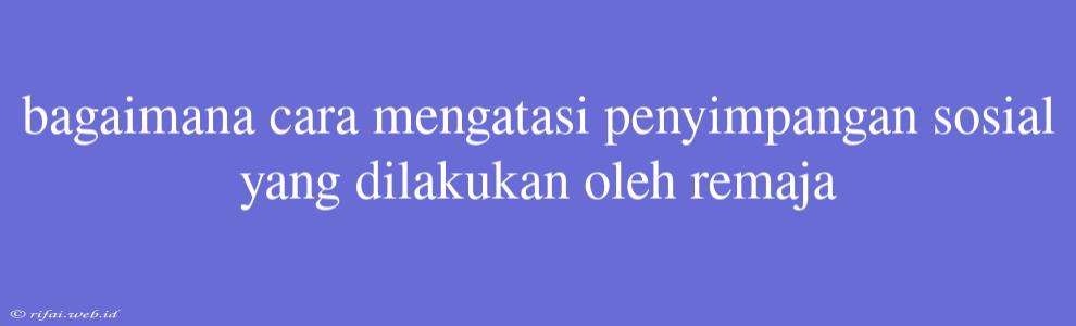 Bagaimana Cara Mengatasi Penyimpangan Sosial Yang Dilakukan Oleh Remaja