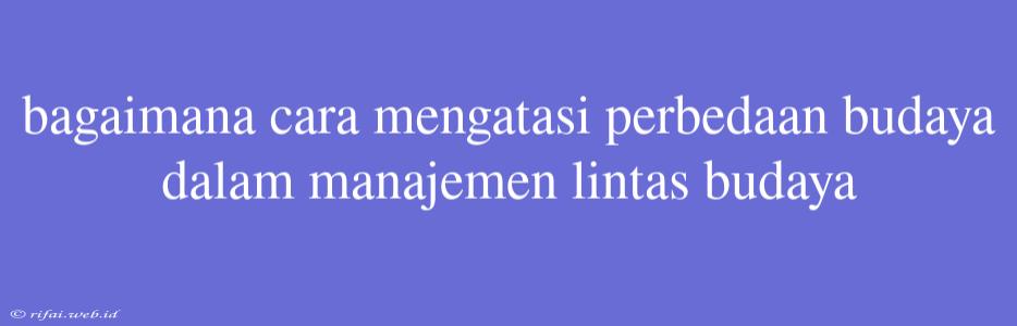 Bagaimana Cara Mengatasi Perbedaan Budaya Dalam Manajemen Lintas Budaya