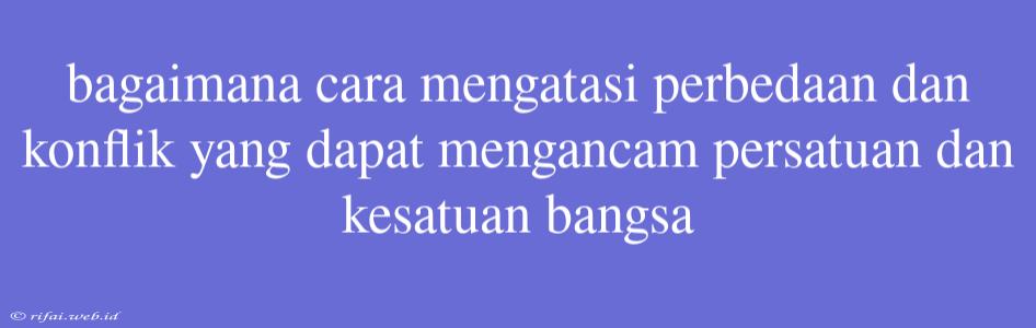 Bagaimana Cara Mengatasi Perbedaan Dan Konflik Yang Dapat Mengancam Persatuan Dan Kesatuan Bangsa