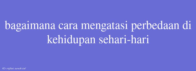 Bagaimana Cara Mengatasi Perbedaan Di Kehidupan Sehari-hari