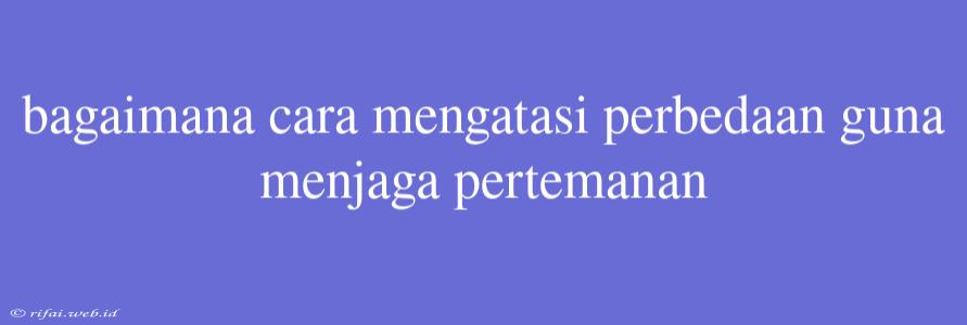 Bagaimana Cara Mengatasi Perbedaan Guna Menjaga Pertemanan