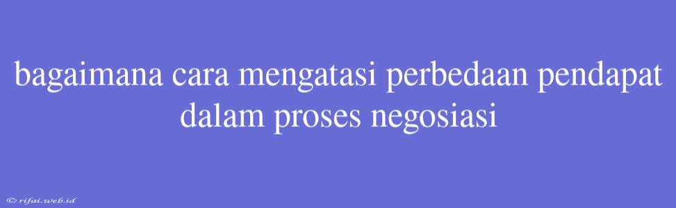 Bagaimana Cara Mengatasi Perbedaan Pendapat Dalam Proses Negosiasi