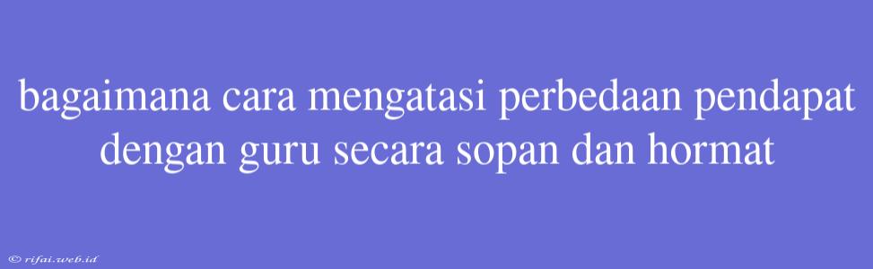 Bagaimana Cara Mengatasi Perbedaan Pendapat Dengan Guru Secara Sopan Dan Hormat